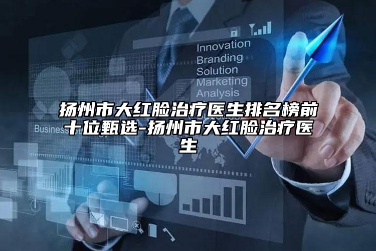 扬州市大红脸治疗医生排名榜前十位甄选-扬州市大红脸治疗医生