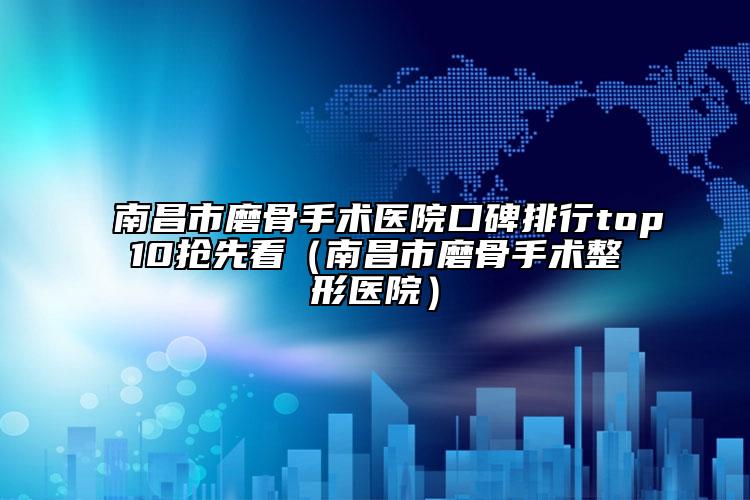 南昌市磨骨手术医院口碑排行top10抢先看（南昌市磨骨手术整形医院）