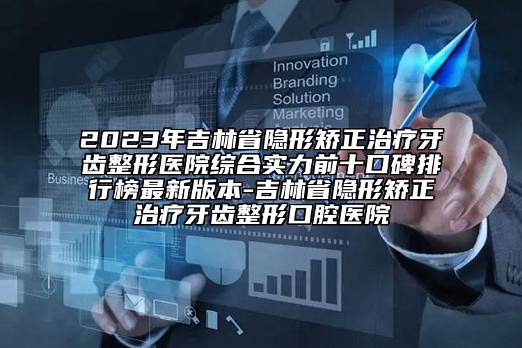 2023年吉林省隐形矫正治疗牙齿整形医院综合实力前十口碑排行榜最新版本-吉林省隐形矫正治疗牙齿整形口腔医院