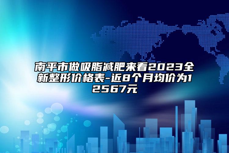 南平市做吸脂减肥来看2023全新整形价格表-近8个月均价为12567元
