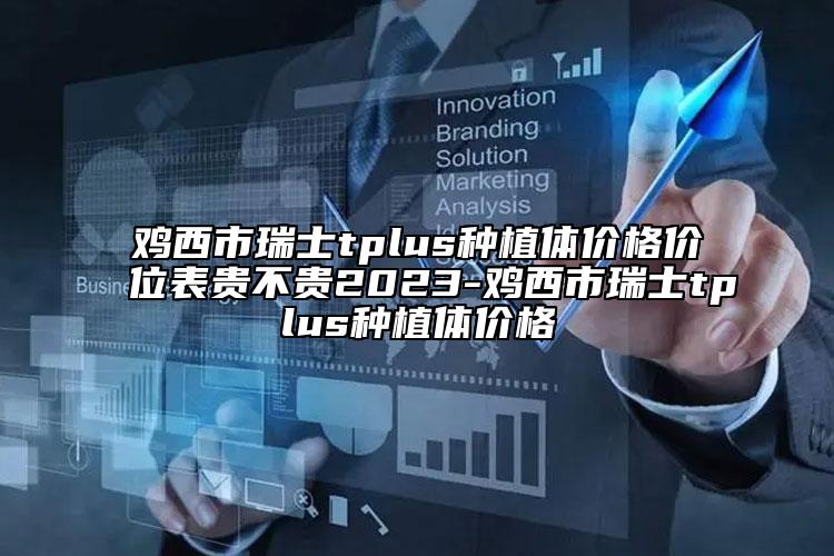 鸡西市瑞士tplus种植体价格价位表贵不贵2023-鸡西市瑞士tplus种植体价格