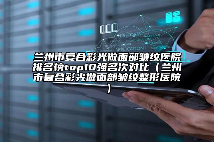 兰州市复合彩光做面部皱纹医院排名榜top10强名次对比（兰州市复合彩光做面部皱纹整形医院）