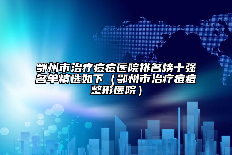 鄂州市治疗痘痘医院排名榜十强名单精选如下（鄂州市治疗痘痘整形医院）