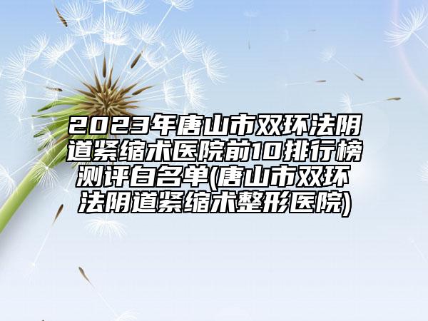 2023年唐山市双环法阴道紧缩术医院前10排行榜测评白名单(唐山市双环法阴道紧缩术整形医院)