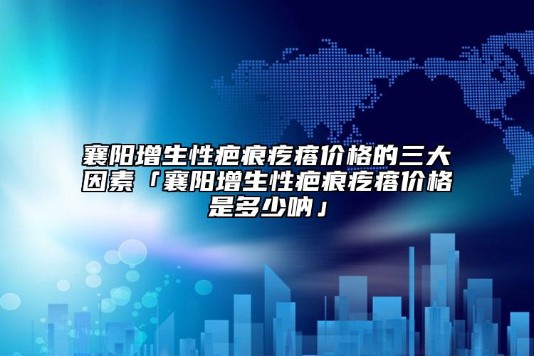 襄阳增生性疤痕疙瘩价格的三大因素「襄阳增生性疤痕疙瘩价格是多少呐」