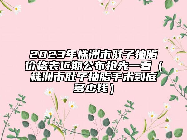 2023年株洲市肚子抽脂价格表近期公布抢先一看（株洲市肚子抽脂手术到底多少钱）