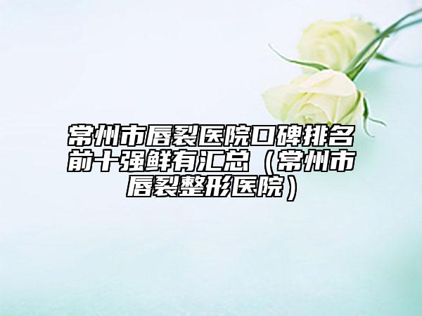 常州市唇裂医院口碑排名前十强鲜有汇总（常州市唇裂整形医院）