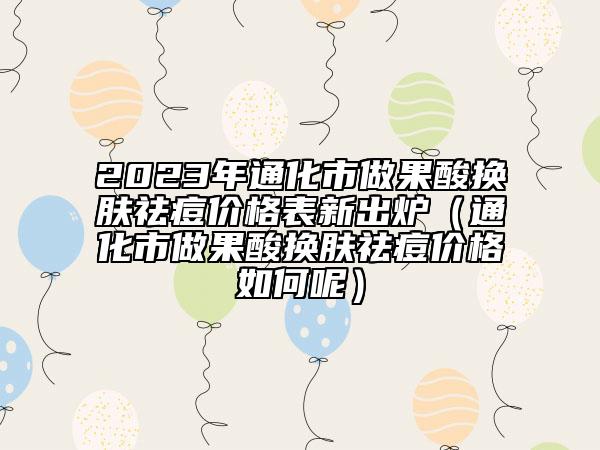 2023年通化市做果酸换肤祛痘价格表新出炉（通化市做果酸换肤祛痘价格如何呢）
