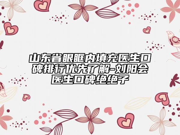 山东省眼眶内填充医生口碑排行优先了解-刘阳会医生口碑绝绝子