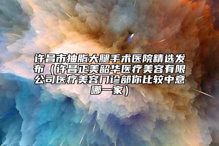 许昌市抽脂大腿手术医院精选发布（许昌正美韶华医疗美容有限公司医疗美容门诊部你比较中意哪一家）