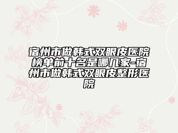 宿州市做韩式双眼皮医院榜单前十名是哪几家-宿州市做韩式双眼皮整形医院