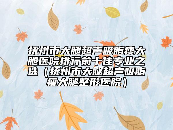 抚州市大腿超声吸脂瘦大腿医院排行前十佳专业之选（抚州市大腿超声吸脂瘦大腿整形医院）