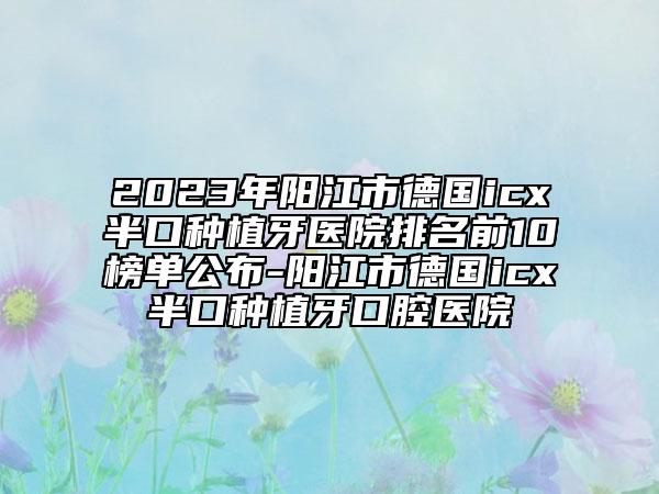 2023年阳江市德国icx半口种植牙医院排名前10榜单公布-阳江市德国icx半口种植牙口腔医院