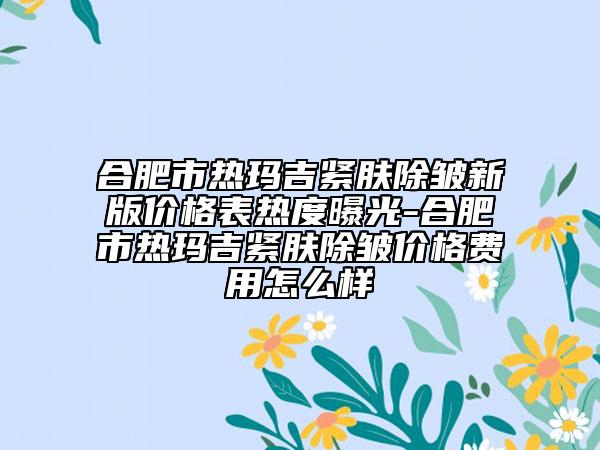 合肥市热玛吉紧肤除皱新版价格表热度曝光-合肥市热玛吉紧肤除皱价格费用怎么样