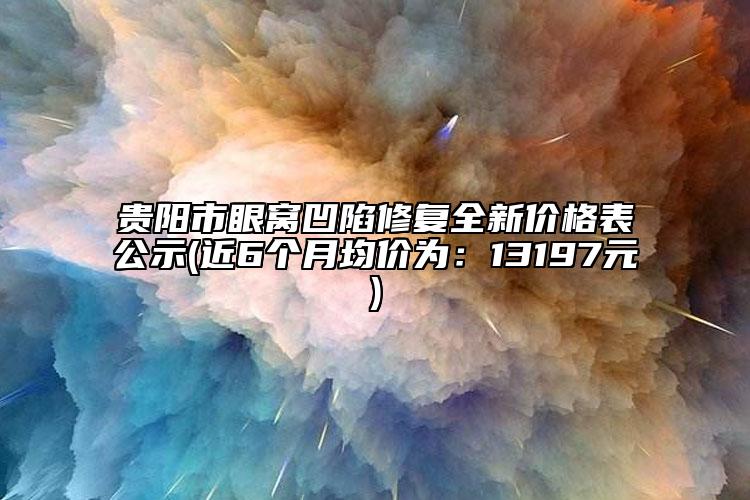 贵阳市眼窝凹陷修复全新价格表公示(近6个月均价为：13197元)