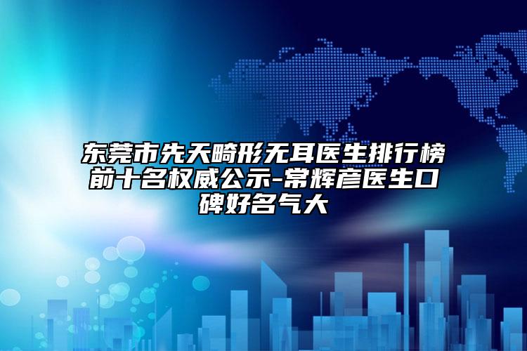 东莞市先天畸形无耳医生排行榜前十名权威公示-常辉彦医生口碑好名气大