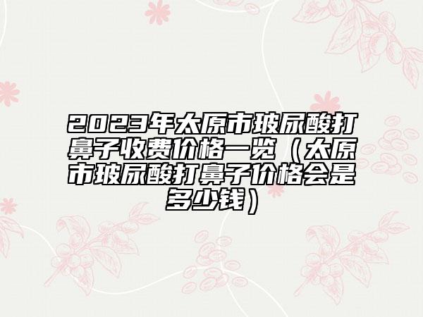 2023年太原市玻尿酸打鼻子收费价格一览（太原市玻尿酸打鼻子价格会是多少钱）
