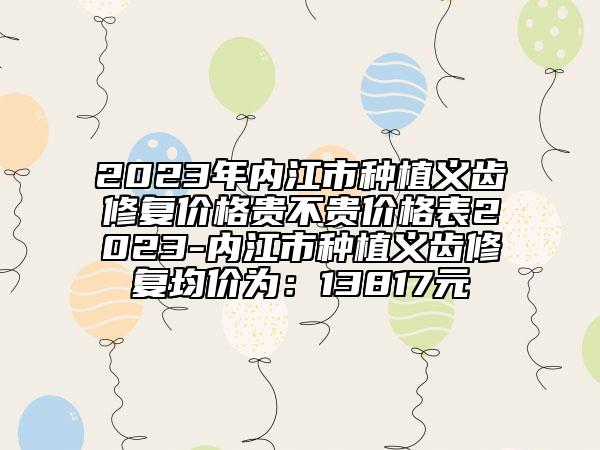 2023年内江市种植义齿修复价格贵不贵价格表2023-内江市种植义齿修复均价为：13817元