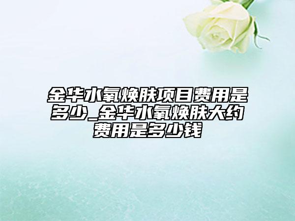 金华水氧焕肤项目费用是多少_金华水氧焕肤大约费用是多少钱