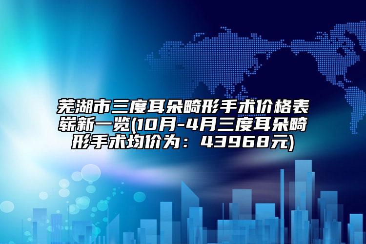 芜湖市三度耳朵畸形手术价格表崭新一览(10月-4月三度耳朵畸形手术均价为：43968元)