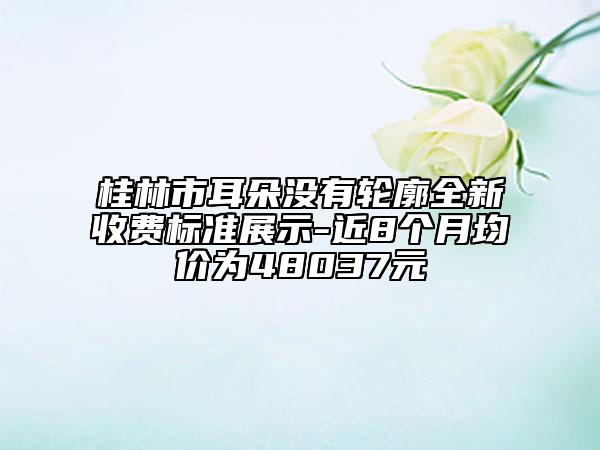 桂林市耳朵没有轮廓全新收费标准展示-近8个月均价为48037元