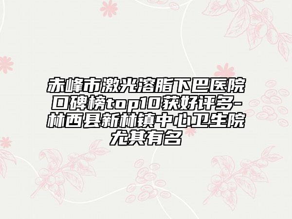 赤峰市激光溶脂下巴医院口碑榜top10获好评多-林西县新林镇中心卫生院尤其有名
