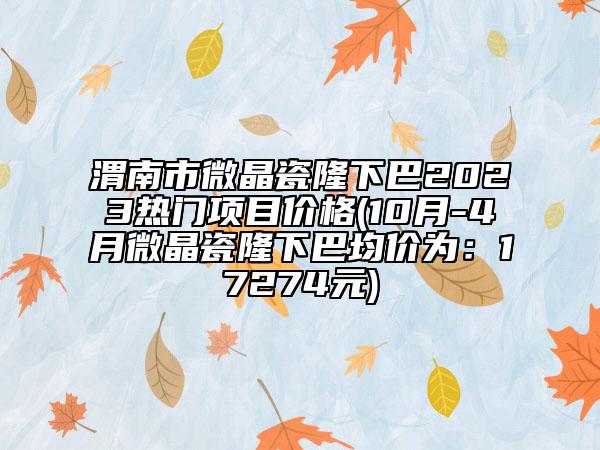 渭南市微晶瓷隆下巴2023热门项目价格(10月-4月微晶瓷隆下巴均价为：17274元)