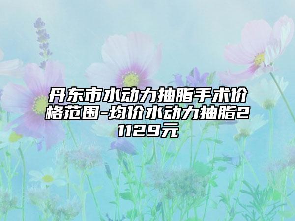 丹东市水动力抽脂手术价格范围-均价水动力抽脂21129元