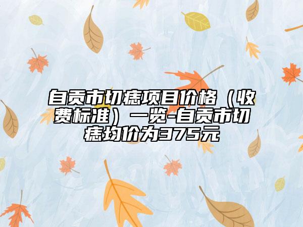 自贡市切痣项目价格（收费标准）一览-自贡市切痣均价为375元
