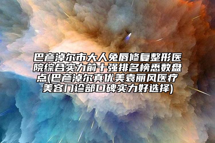 巴彦淖尔市大人兔唇修复整形医院综合实力前十强排名榜悉数盘点(巴彦淖尔真优美袁丽风医疗美容门诊部口碑实力好选择)