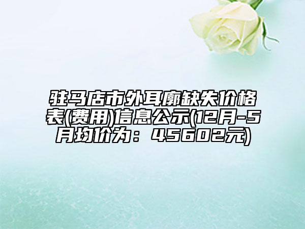 驻马店市外耳廓缺失价格表(费用)信息公示(12月-5月均价为：45602元)