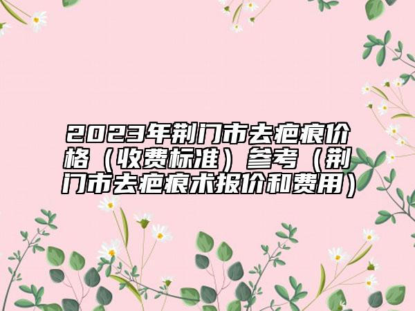 2023年荆门市去疤痕价格（收费标准）参考（荆门市去疤痕术报价和费用）
