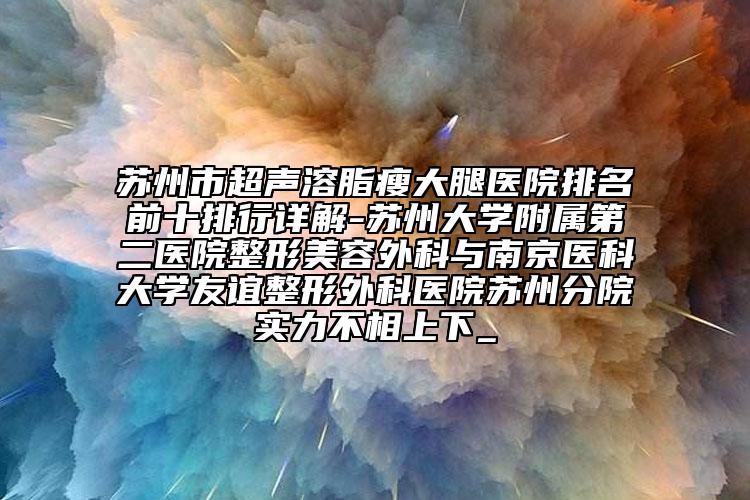 苏州市超声溶脂瘦大腿医院排名前十排行详解-苏州大学附属第二医院整形美容外科与南京医科大学友谊整形外科医院苏州分院实力不相上下_