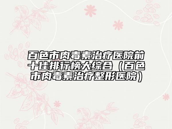 百色市肉毒素治疗医院前十佳排行榜大综合（百色市肉毒素治疗整形医院）