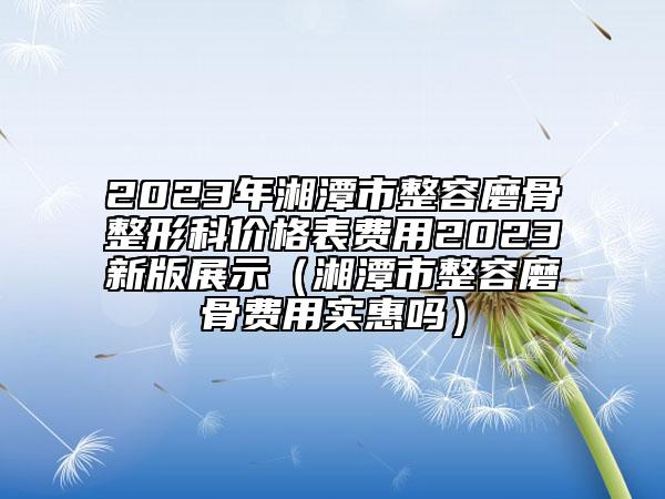 2023年湘潭市整容磨骨整形科价格表费用2023新版展示（湘潭市整容磨骨费用实惠吗）