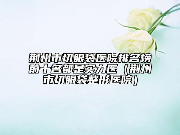 荆州市切眼袋医院排名榜前十名都是实力医（荆州市切眼袋整形医院）