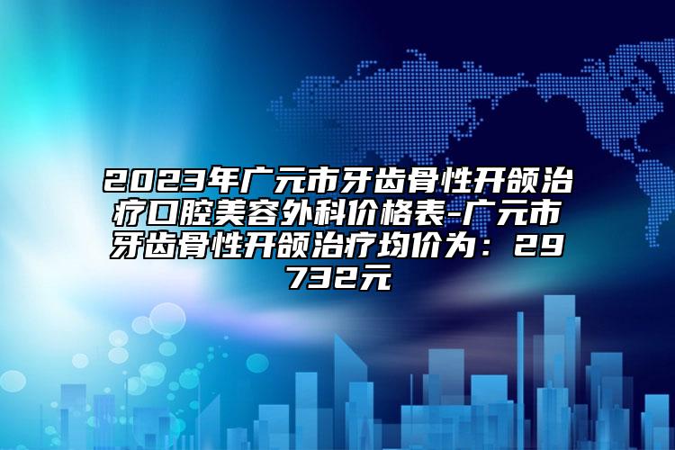 2023年广元市牙齿骨性开颌治疗口腔美容外科价格表-广元市牙齿骨性开颌治疗均价为：29732元