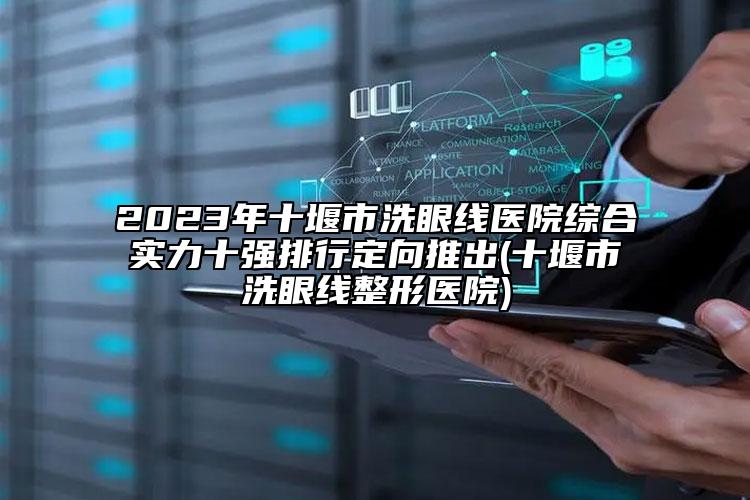 2023年十堰市洗眼线医院综合实力十强排行定向推出(十堰市洗眼线整形医院)