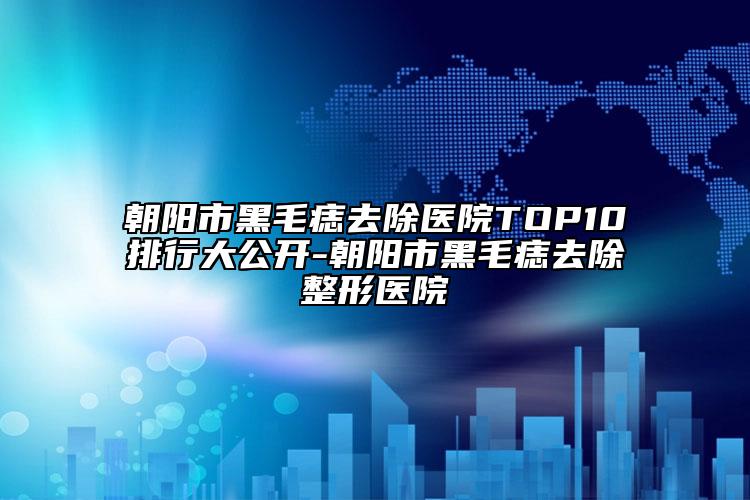 朝阳市黑毛痣去除医院TOP10排行大公开-朝阳市黑毛痣去除整形医院