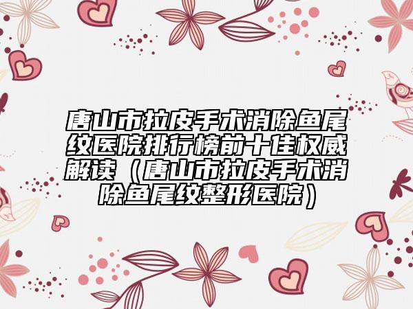 唐山市拉皮手术消除鱼尾纹医院排行榜前十佳权威解读（唐山市拉皮手术消除鱼尾纹整形医院）