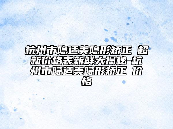 杭州市隐适美隐形矫正 超新价格表新鲜大揭秘-杭州市隐适美隐形矫正 价格