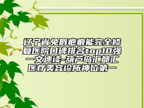 辽宁省兔唇疤痕能完全修复医院口碑排名top10强一文速读-葫芦岛汇都汇医疗美容诊所神位第一