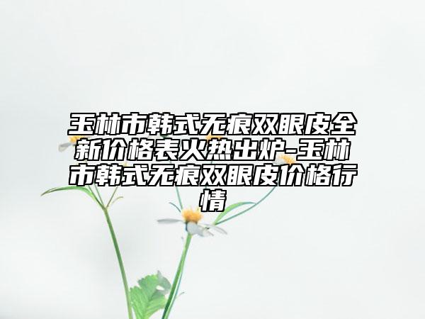 玉林市韩式无痕双眼皮全新价格表火热出炉-玉林市韩式无痕双眼皮价格行情