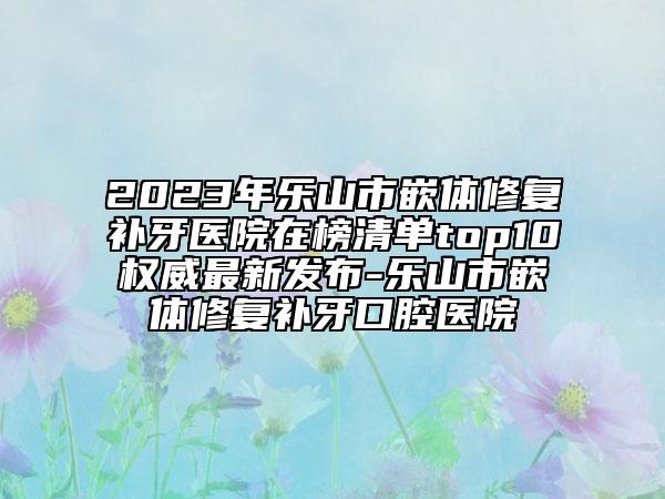 2023年乐山市嵌体修复补牙医院在榜清单top10权威最新发布-乐山市嵌体修复补牙口腔医院
