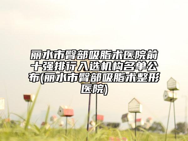 丽水市臀部吸脂术医院前十强排行入选机构名单公布(丽水市臀部吸脂术整形医院)