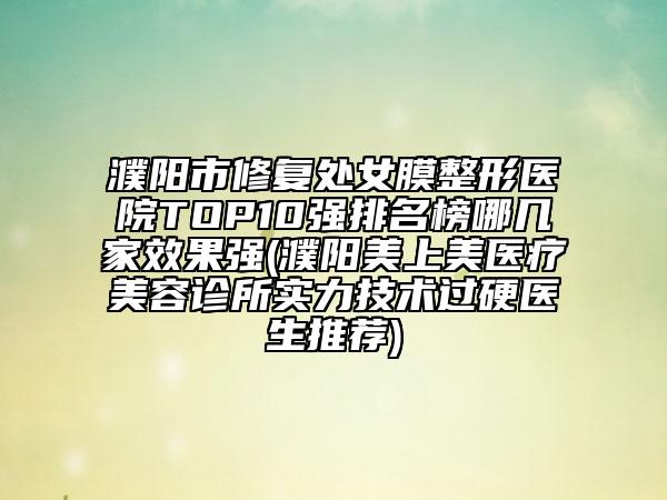 濮阳市修复处女膜整形医院TOP10强排名榜哪几家效果强(濮阳美上美医疗美容诊所实力技术过硬医生推荐)