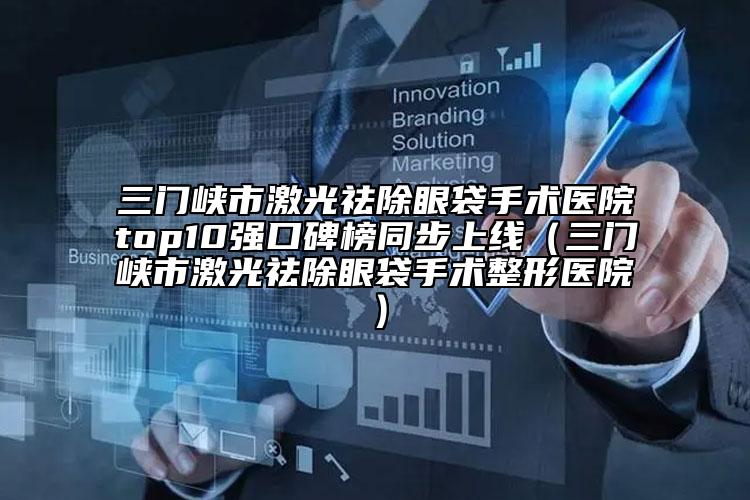 三门峡市激光祛除眼袋手术医院top10强口碑榜同步上线（三门峡市激光祛除眼袋手术整形医院）