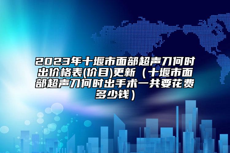 2023年十堰市面部超声刀何时出价格表(价目)更新（十堰市面部超声刀何时出手术一共要花费多少钱）
