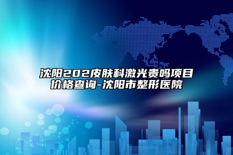 沈阳202皮肤科激光贵吗项目价格查询-沈阳市整形医院