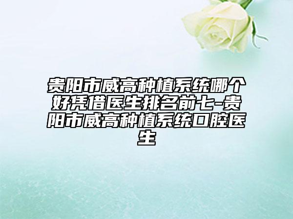 贵阳市威高种植系统哪个好凭借医生排名前七-贵阳市威高种植系统口腔医生